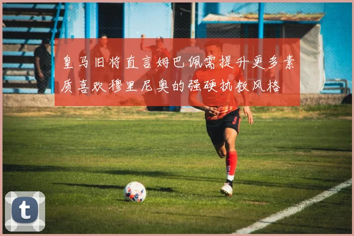 皇马旧将直言姆巴佩需提升更多素质喜欢穆里尼奥的强硬执教风格