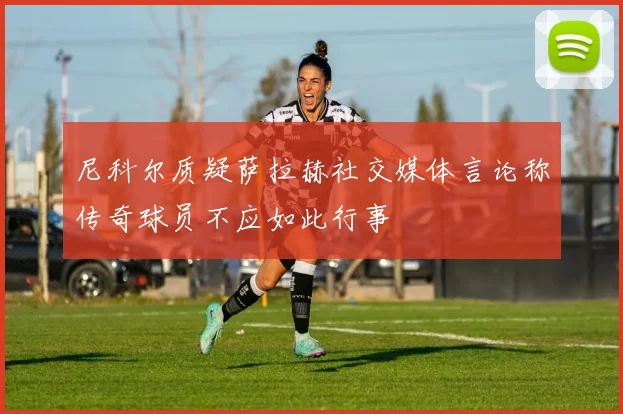 尼科尔质疑萨拉赫社交媒体言论称传奇球员不应如此行事