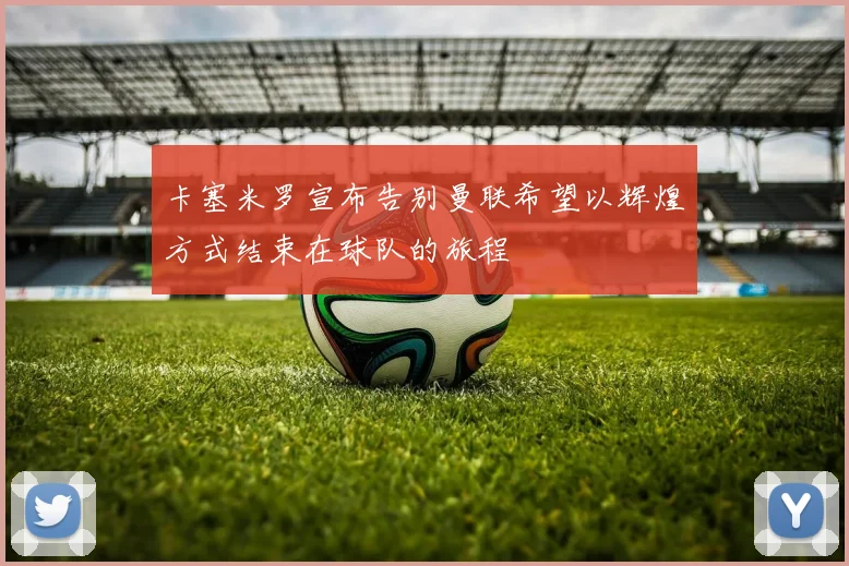 卡塞米罗宣布告别曼联希望以辉煌方式结束在球队的旅程