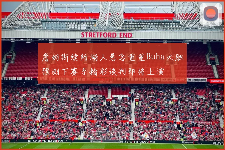 詹姆斯续约湖人悬念重重Buha大胆预测下赛季精彩谈判即将上演