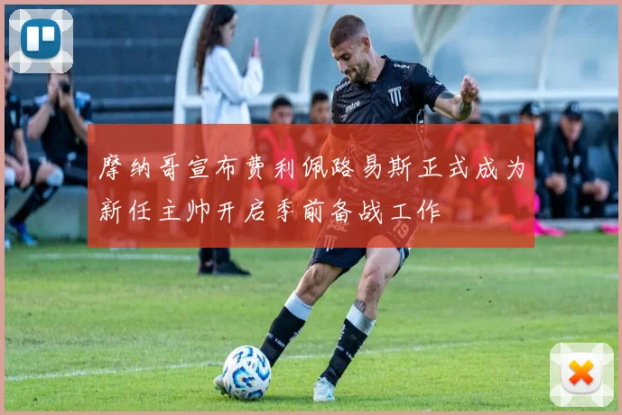 摩纳哥宣布费利佩路易斯正式成为新任主帅开启季前备战工作