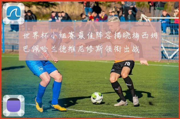 世界杯小组赛最佳阵容揭晓梅西姆巴佩哈兰德维尼修斯领衔出战