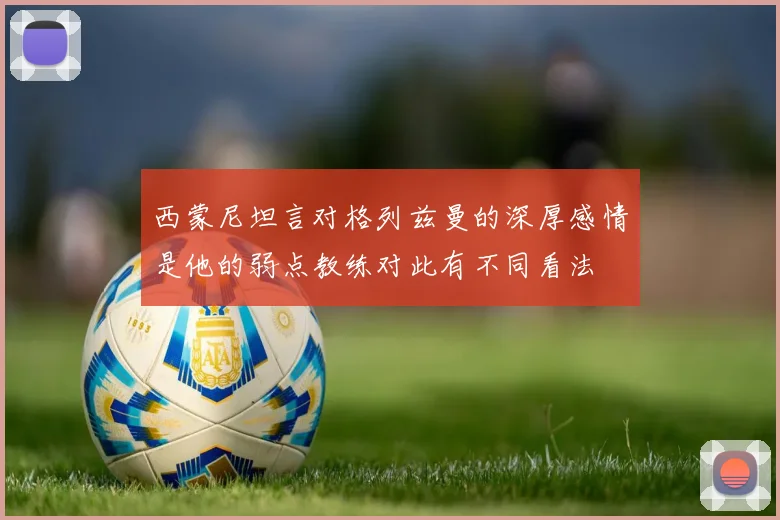 西蒙尼坦言对格列兹曼的深厚感情是他的弱点教练对此有不同看法