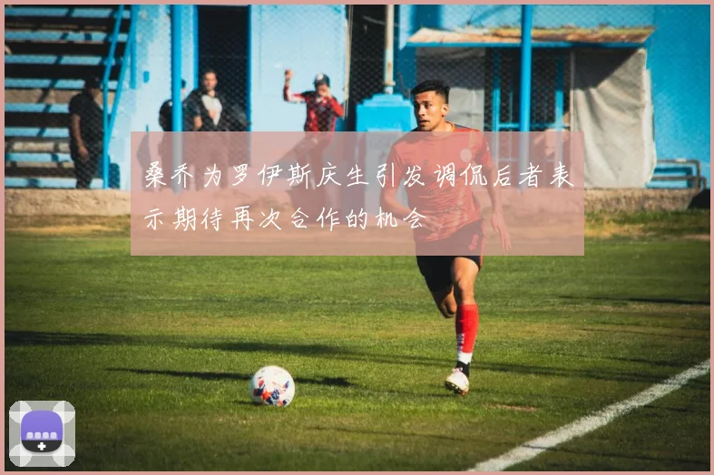 桑乔为罗伊斯庆生引发调侃后者表示期待再次合作的机会
