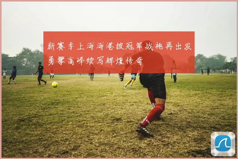 新赛季上海海港披冠军战袍再出发勇攀高峰续写辉煌传奇