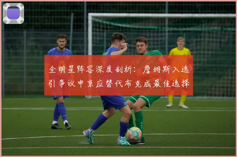 全明星阵容深度剖析：詹姆斯入选引争议申京应替代布克成最佳选择