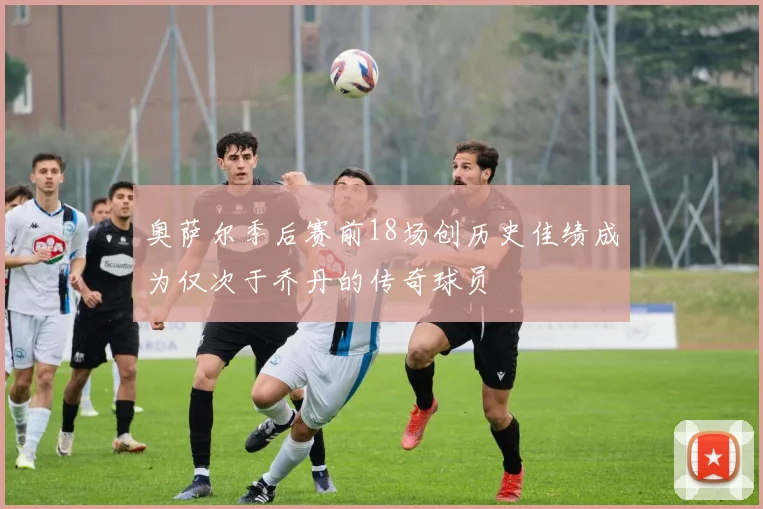 奥萨尔季后赛前18场创历史佳绩成为仅次于乔丹的传奇球员