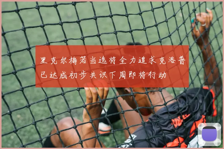 里克尔梅若当选将全力追求克洛普已达成初步共识下周即将行动
