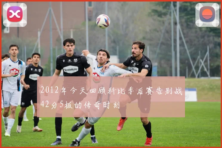 2012年今天回顾科比季后赛告别战42分5板的传奇时刻