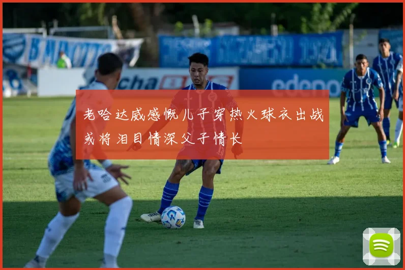 老哈达威感慨儿子穿热火球衣出战或将泪目情深父子情长