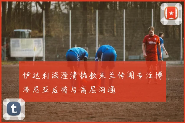 伊达利诺澄清执教米兰传闻专注博洛尼亚后将与高层沟通